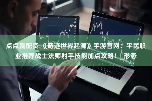 点点赢配资 《奇迹世界起源》手游官网：平民职业推荐战士法师射手技能加点攻略！_形态