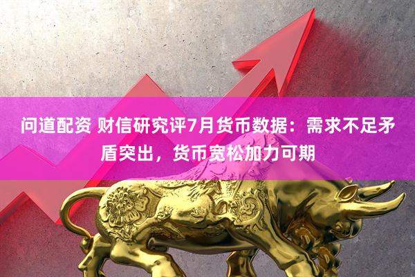 问道配资 财信研究评7月货币数据：需求不足矛盾突出，货币宽松加力可期