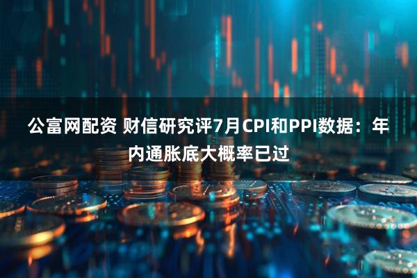 公富网配资 财信研究评7月CPI和PPI数据：年内通胀底大概率已过