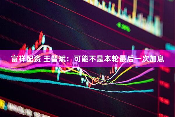 富祥配资 王晋斌：可能不是本轮最后一次加息