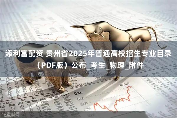 添利富配资 贵州省2025年普通高校招生专业目录（PDF版）公布_考生_物理_附件