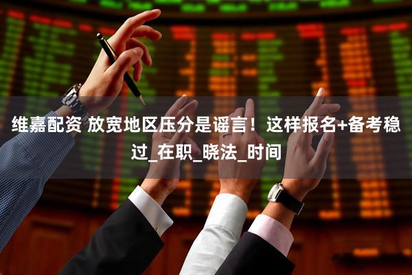 维嘉配资 放宽地区压分是谣言！这样报名+备考稳过_在职_晓法_时间