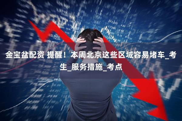 金宝盆配资 提醒！本周北京这些区域容易堵车_考生_服务措施_考点