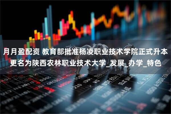 月月盈配资 教育部批准杨凌职业技术学院正式升本更名为陕西农林职业技术大学_发展_办学_特色