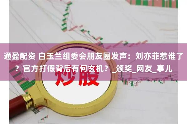 通盈配资 白玉兰组委会朋友圈发声：刘亦菲惹谁了？官方打假背后有何玄机？_颁奖_网友_事儿