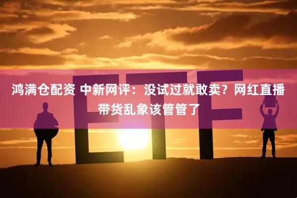 鸿满仓配资 中新网评：没试过就敢卖？网红直播带货乱象该管管了