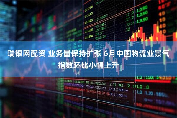 瑞银网配资 业务量保持扩张 6月中国物流业景气指数环比小幅上升