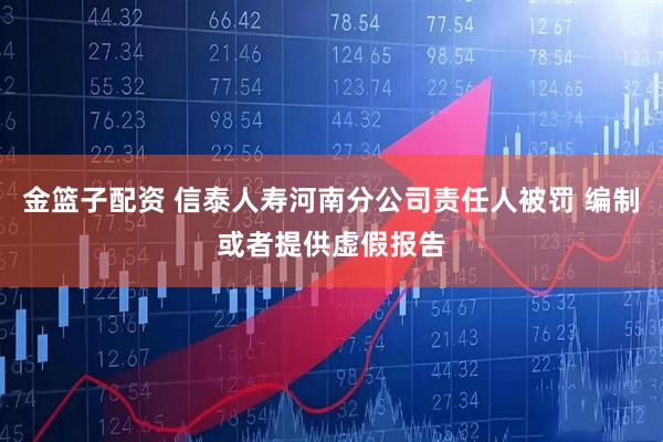 金篮子配资 信泰人寿河南分公司责任人被罚 编制或者提供虚假报告