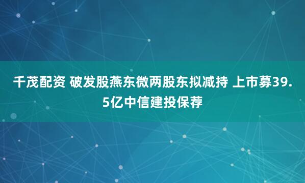 千茂配资 破发股燕东微两股东拟减持 上市募39.5亿中信建投保荐