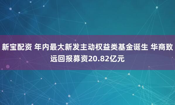 新宝配资 年内最大新发主动权益类基金诞生 华商致远回报募资20.82亿元