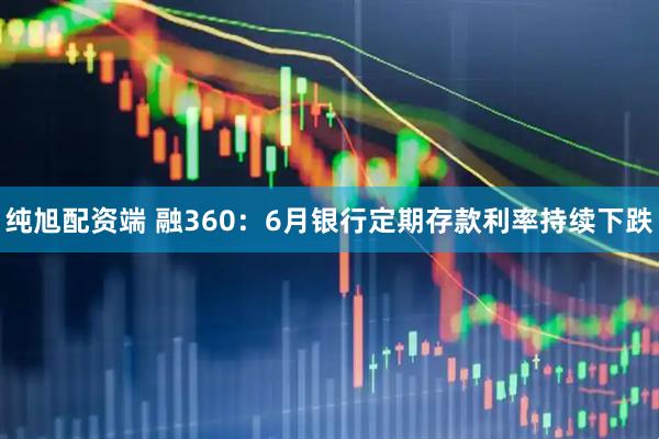 纯旭配资端 融360：6月银行定期存款利率持续下跌