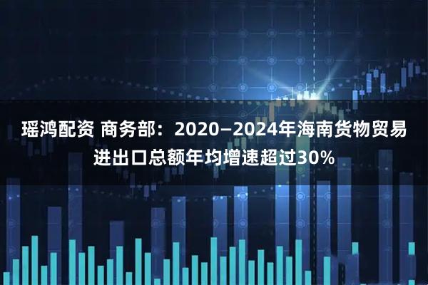 瑶鸿配资 商务部：2020—2024年海南货物贸易进出口总额年均增速超过30%