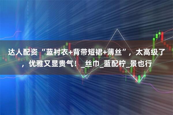 达人配资 “蓝衬衣+背带短裙+薄丝”，太高级了，优雅又显贵气！_丝巾_蓝配柠_景也行