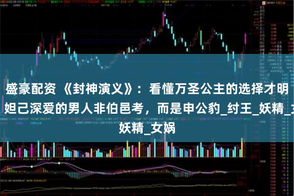 盛豪配资 《封神演义》：看懂万圣公主的选择才明白，妲己深爱的男人非伯邑考，而是申公豹_纣王_妖精_女娲