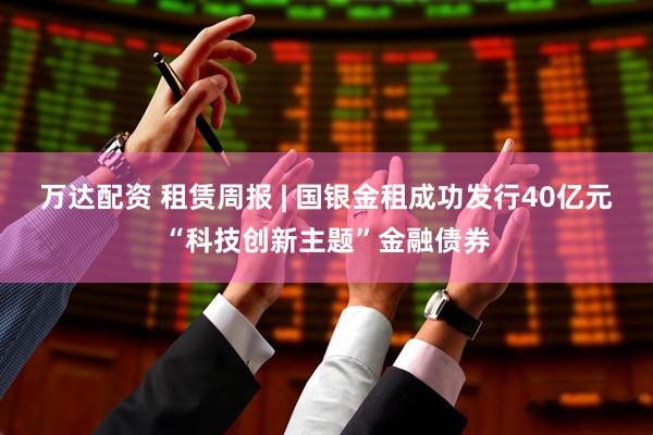 万达配资 租赁周报 | 国银金租成功发行40亿元“科技创新主题”金融债券