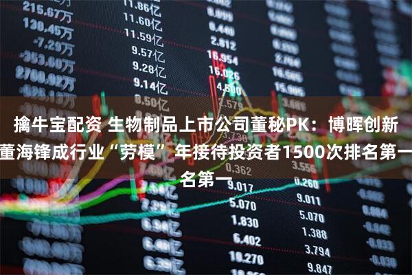 擒牛宝配资 生物制品上市公司董秘PK：博晖创新董海锋成行业“劳模” 年接待投资者1500次排名第一