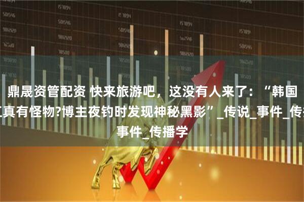 鼎晟资管配资 快来旅游吧，这没有人来了：“韩国汉江真有怪物?博主夜钓时发现神秘黑影”_传说_事件_传播学
