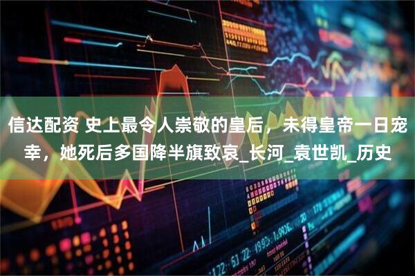 信达配资 史上最令人崇敬的皇后，未得皇帝一日宠幸，她死后多国降半旗致哀_长河_袁世凯_历史