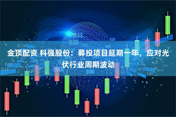 金顶配资 科强股份：募投项目延期一年，应对光伏行业周期波动