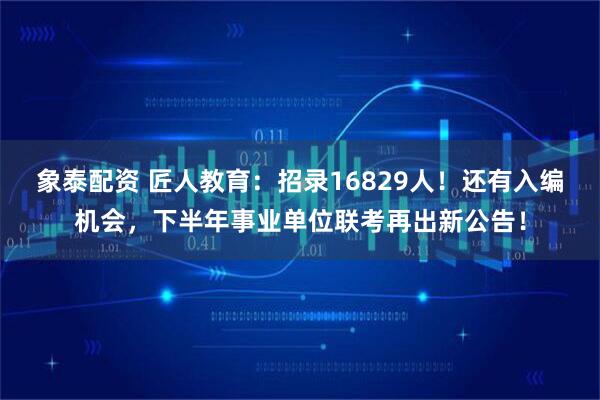 象泰配资 匠人教育：招录16829人！还有入编机会，下半年事业单位联考再出新公告！