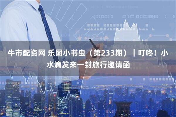 牛市配资网 乐图小书虫（第233期）｜叮咚！小水滴发来一封旅行邀请函