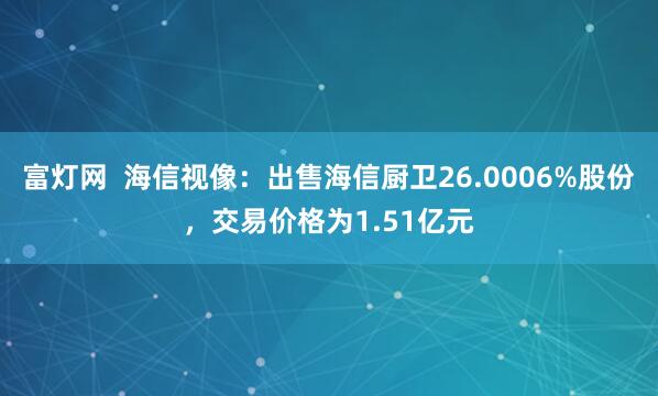 富灯网  海信视像：出售海信厨卫26.0006%股份，交易价格为1.51亿元