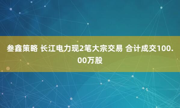 叁鑫策略 长江电力现2笔大宗交易 合计成交100.00万股