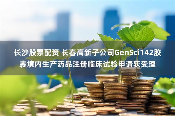 长沙股票配资 长春高新子公司GenSci142胶囊境内生产药品注册临床试验申请获受理