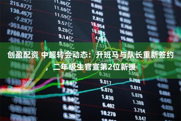 创盈配资 中超转会动态：升班马与队长重新签约，二年级生官宣第2位新援