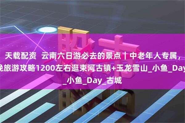 天载配资  云南六日游必去的景点｜中老年人专属，6天5晚旅游攻略1200左右逛束河古镇+玉龙雪山_小鱼_Day_古城