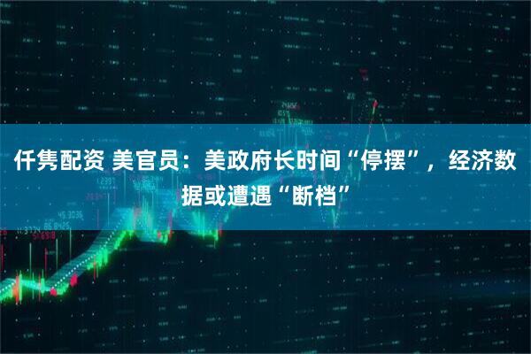 仟隽配资 美官员：美政府长时间“停摆”，经济数据或遭遇“断档”