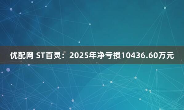 优配网 ST百灵：2025年净亏损10436.60万元