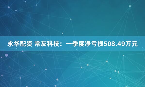永华配资 常友科技：一季度净亏损508.49万元